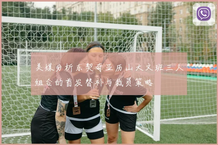 美媒分析东契奇亚历山大文班三人组合的首发替补与裁员策略