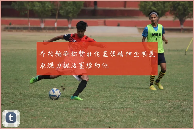 乔约翰逊称赞杜伦蓝领精神全明星表现力挺活塞续约他