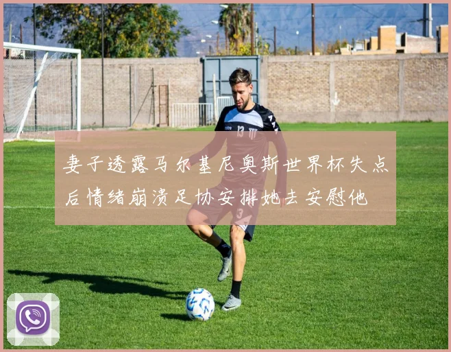 妻子透露马尔基尼奥斯世界杯失点后情绪崩溃足协安排她去安慰他