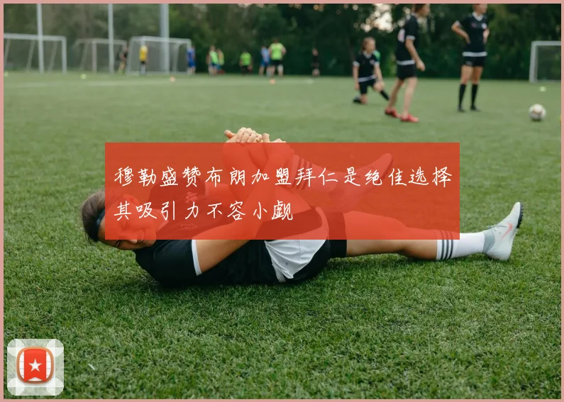 穆勒盛赞布朗加盟拜仁是绝佳选择其吸引力不容小觑