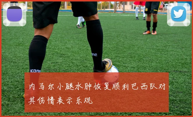 内马尔小腿水肿恢复顺利巴西队对其伤情表示乐观