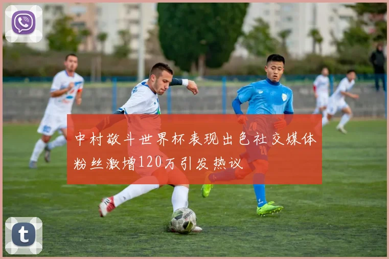 中村敬斗世界杯表现出色社交媒体粉丝激增120万引发热议