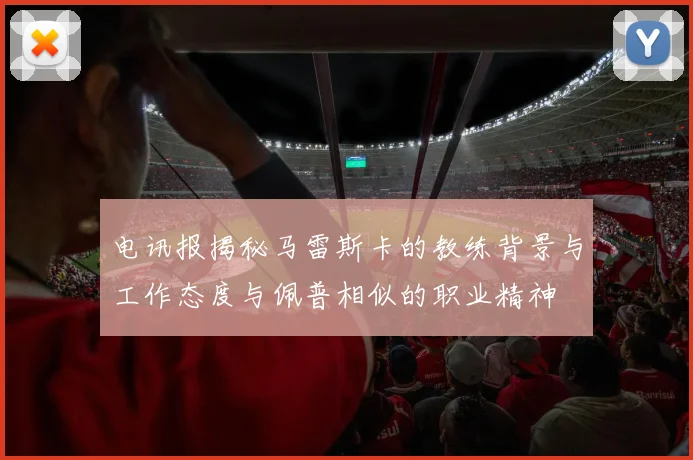 电讯报揭秘马雷斯卡的教练背景与工作态度与佩普相似的职业精神