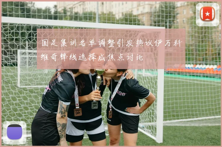 国足集训名单调整引发热议伊万科维奇锋线选择成焦点讨论