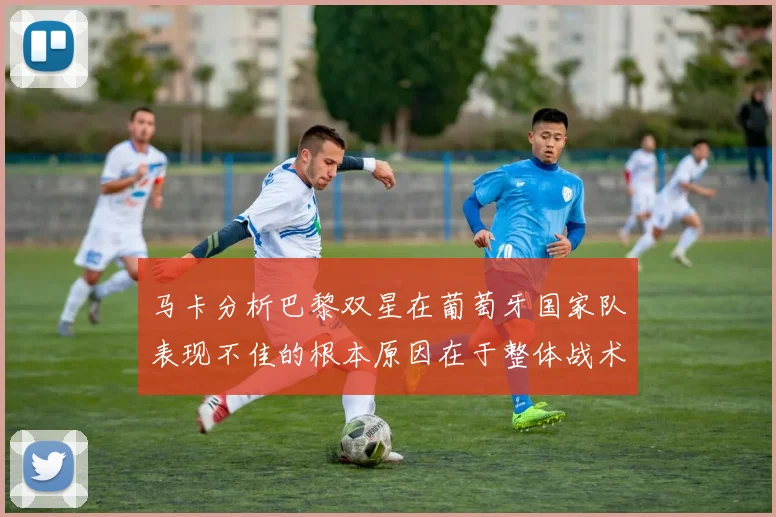 马卡分析巴黎双星在葡萄牙国家队表现不佳的根本原因在于整体战术体系问题