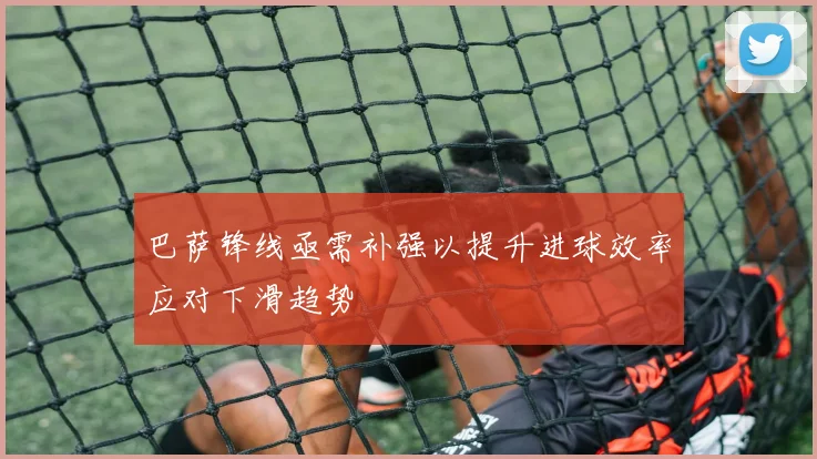巴萨锋线亟需补强以提升进球效率应对下滑趋势