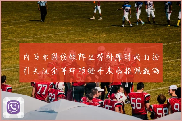 内马尔因伤缺阵坐替补席时尚打扮引关注金耳环项链手表戒指佩戴满身
