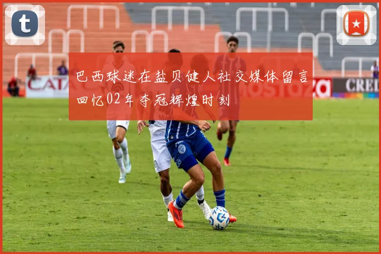 巴西球迷在盐贝健人社交媒体留言回忆02年夺冠辉煌时刻