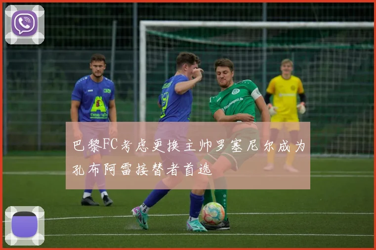 巴黎FC考虑更换主帅罗塞尼尔成为孔布阿雷接替者首选