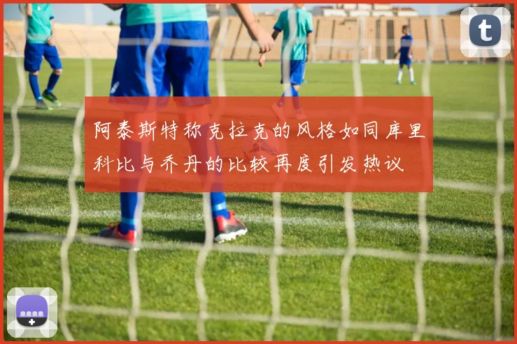 阿泰斯特称克拉克的风格如同库里科比与乔丹的比较再度引发热议