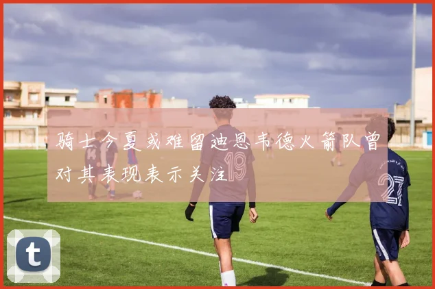 骑士今夏或难留迪恩韦德火箭队曾对其表现表示关注