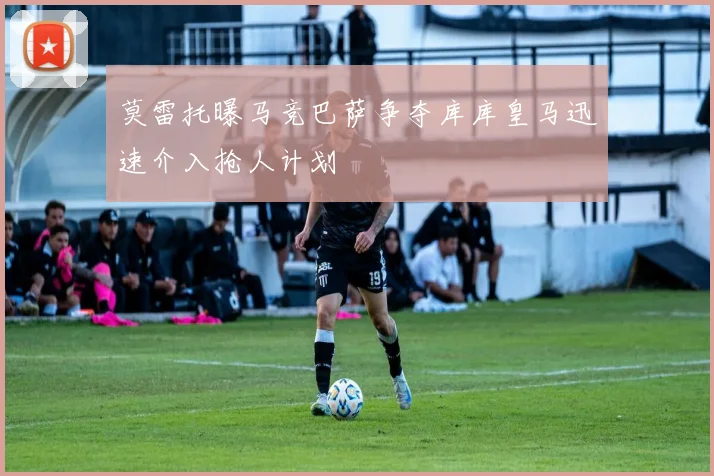 莫雷托曝马竞巴萨争夺库库皇马迅速介入抢人计划