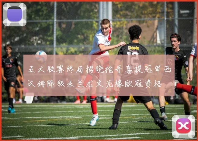五大联赛终局揭晓枪手喜提冠军西汉姆降级米兰尤文无缘欧冠资格