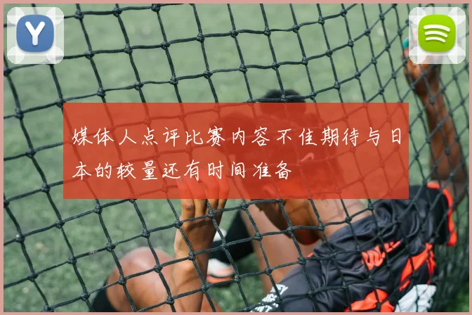 媒体人点评比赛内容不佳期待与日本的较量还有时间准备