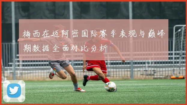 梅西在迈阿密国际赛季表现与巅峰期数据全面对比分析