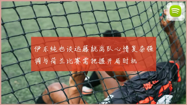 伊东纯也谈远藤航离队心情复杂强调与荷兰比赛需把握开局时机