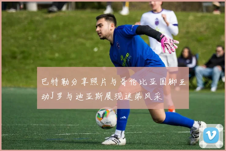 巴特勒分享照片与哥伦比亚国脚互动J罗与迪亚斯展现迷弟风采