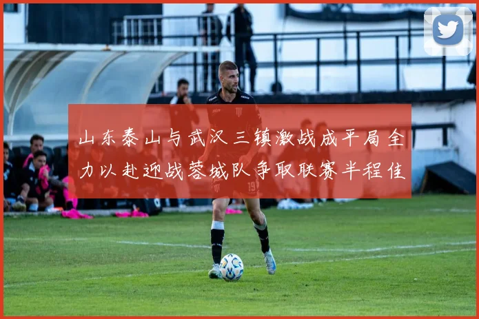 山东泰山与武汉三镇激战成平局全力以赴迎战蓉城队争取联赛半程佳绩