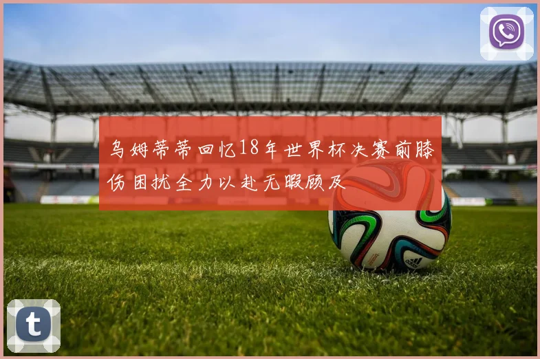 乌姆蒂蒂回忆18年世界杯决赛前膝伤困扰全力以赴无暇顾及