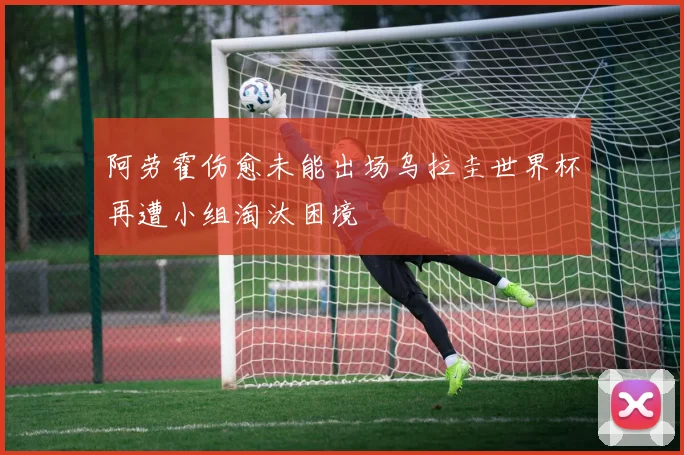 阿劳霍伤愈未能出场乌拉圭世界杯再遭小组淘汰困境