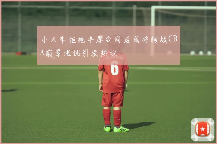 小火车拒绝丰厚合同后或将转战CBA前景堪忧引发热议