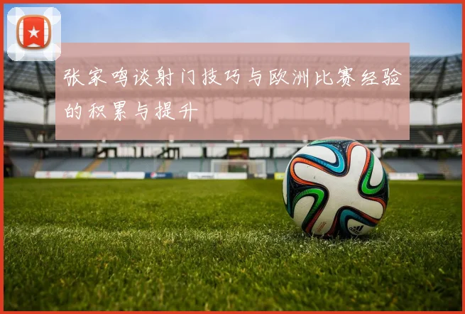 张家鸣谈射门技巧与欧洲比赛经验的积累与提升