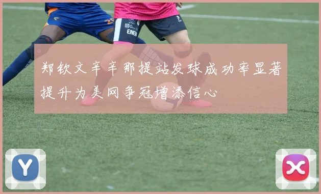 郑钦文辛辛那提站发球成功率显著提升为美网争冠增添信心