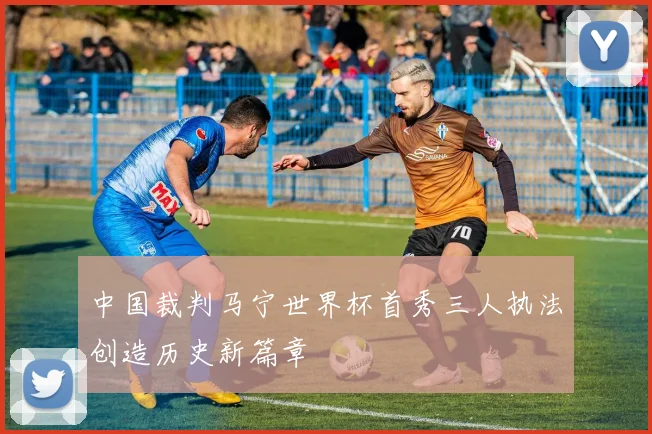 中国裁判马宁世界杯首秀三人执法创造历史新篇章