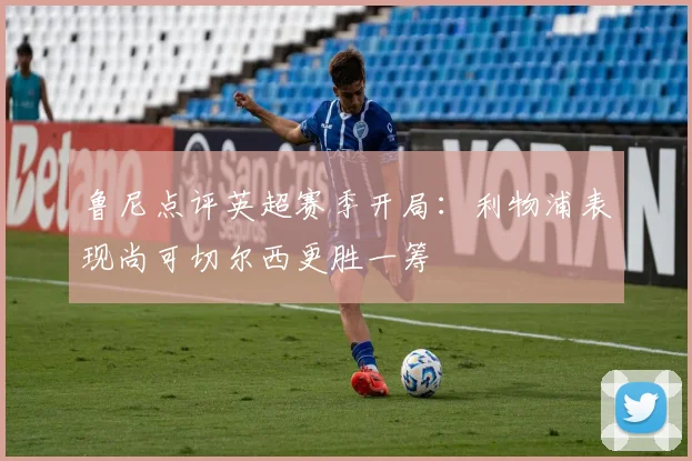 鲁尼点评英超赛季开局：利物浦表现尚可切尔西更胜一筹