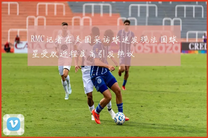 RMC记者在美国采访球迷发现法国球星受欢迎程度高引发热议