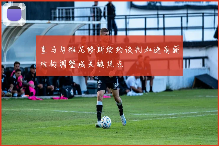 皇马与维尼修斯续约谈判加速高薪结构调整成关键焦点