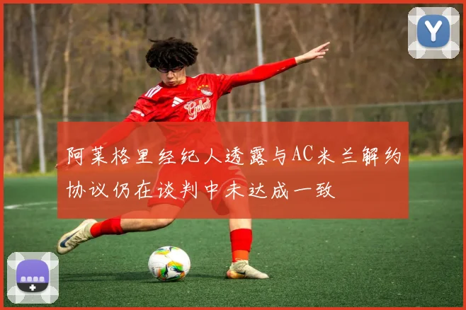 阿莱格里经纪人透露与AC米兰解约协议仍在谈判中未达成一致
