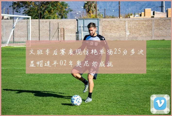 文班季后赛表现惊艳单场25分多次盖帽追平02年奥尼尔成就
