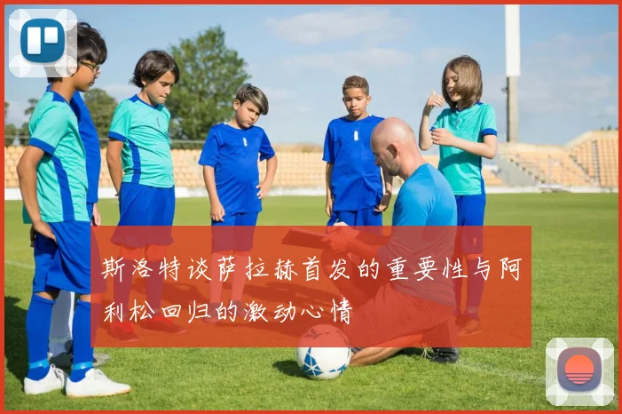 斯洛特谈萨拉赫首发的重要性与阿利松回归的激动心情