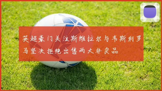 英超豪门关注斯维拉尔与韦斯利罗马坚决拒绝出售两大非卖品