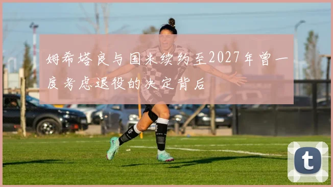 姆希塔良与国米续约至2027年曾一度考虑退役的决定背后