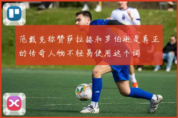 范戴克称赞萨拉赫和罗伯逊是真正的传奇人物不轻易使用这个词
