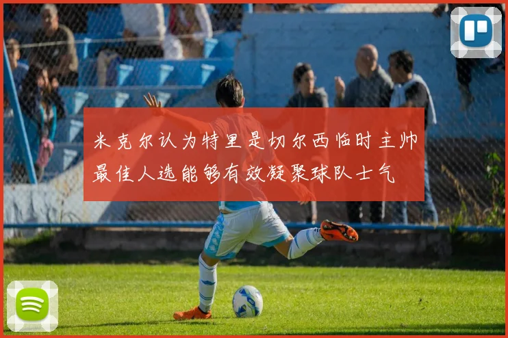 米克尔认为特里是切尔西临时主帅最佳人选能够有效凝聚球队士气