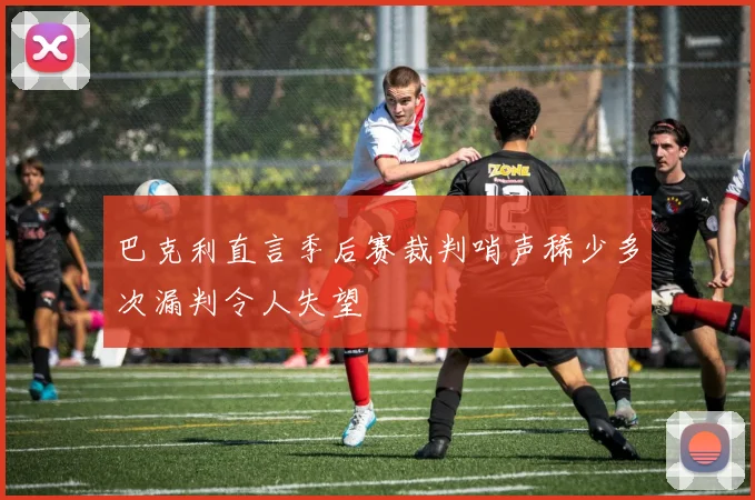 巴克利直言季后赛裁判哨声稀少多次漏判令人失望