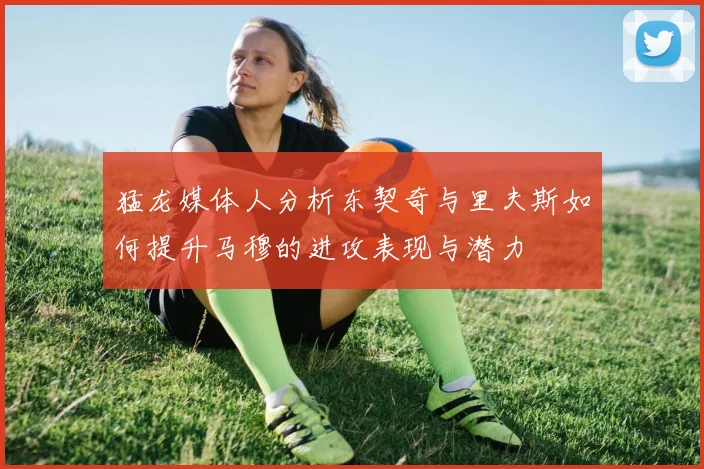 猛龙媒体人分析东契奇与里夫斯如何提升马穆的进攻表现与潜力