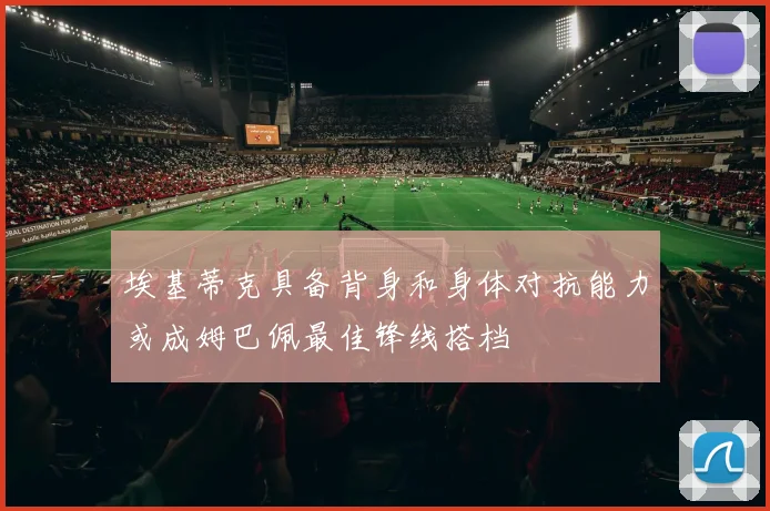 埃基蒂克具备背身和身体对抗能力或成姆巴佩最佳锋线搭档